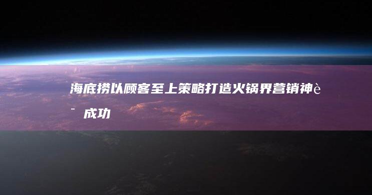 海底捞：以顾客至上策略打造火锅界营销神话成功案例